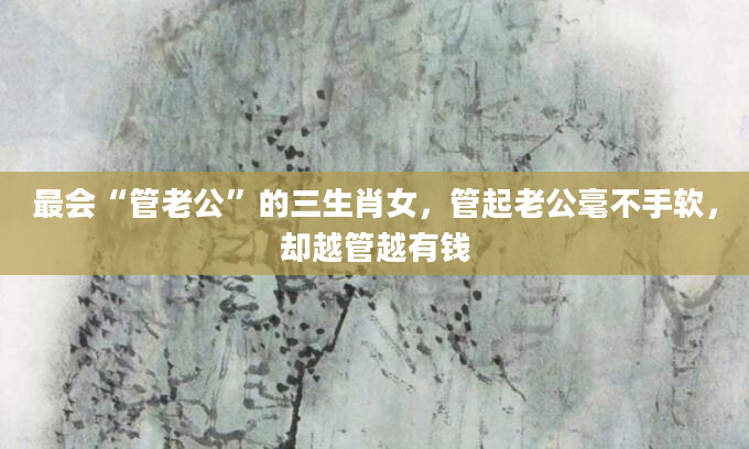 最会“管老公”的三生肖女，管起老公毫不手软，却越管越有钱