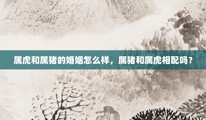 属虎和属猪的婚姻怎么样，属猪和属虎相配吗？