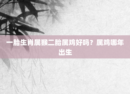 一胎生肖属猴二胎属鸡好吗？属鸡哪年出生