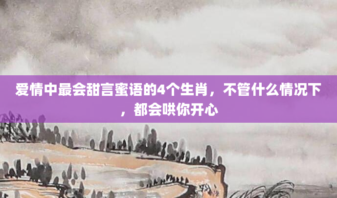 爱情中最会甜言蜜语的4个生肖，不管什么情况下，都会哄你开心