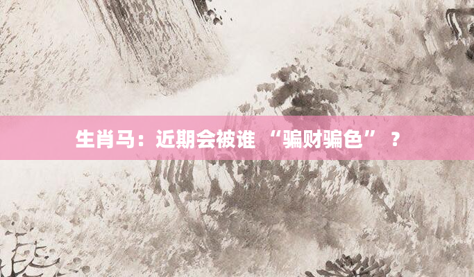 生肖马：近期会被谁 “骗财骗色” ？