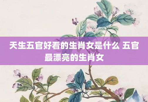 天生五官好看的生肖女是什么 五官最漂亮的生肖女