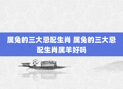 属兔的三大忌配生肖 属兔的三大忌配生肖属羊好吗