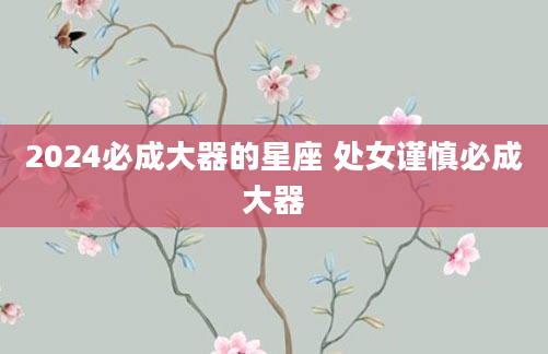 2024必成大器的星座 处女谨慎必成大器