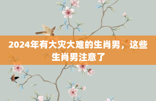 2024年有大灾大难的生肖男，这些生肖男注意了