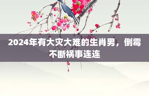 2024年有大灾大难的生肖男，倒霉不断祸事连连
