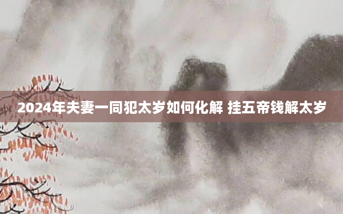 2024年夫妻一同犯太岁如何化解 挂五帝钱解太岁