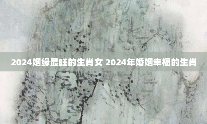 2024姻缘最旺的生肖女 2024年婚姻幸福的生肖