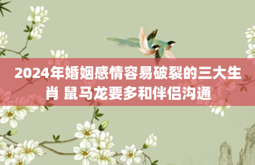 2024年婚姻感情容易破裂的三大生肖 鼠马龙要多和伴侣沟通