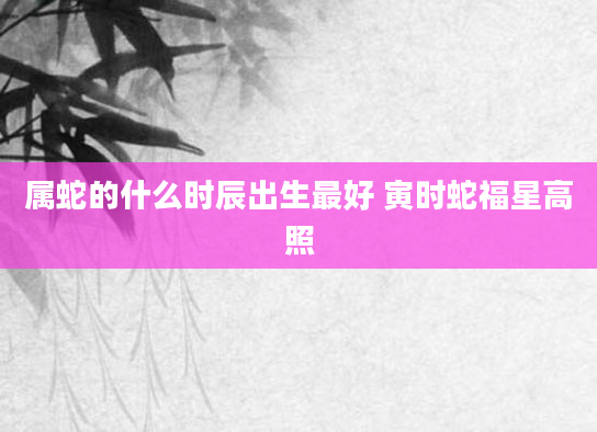属蛇的什么时辰出生最好 寅时蛇福星高照