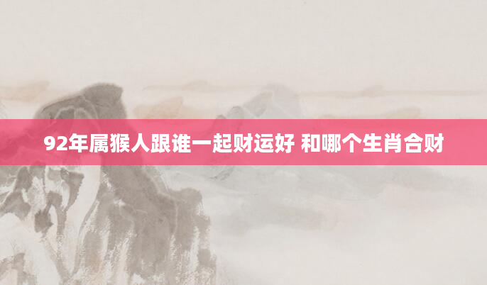 92年属猴人跟谁一起财运好 和哪个生肖合财