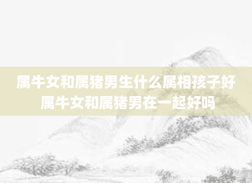 属牛女和属猪男生什么属相孩子好 属牛女和属猪男在一起好吗