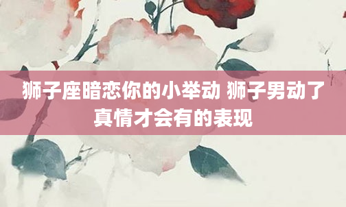 狮子座暗恋你的小举动 狮子男动了真情才会有的表现