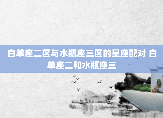 白羊座二区与水瓶座三区的星座配对 白羊座二和水瓶座三