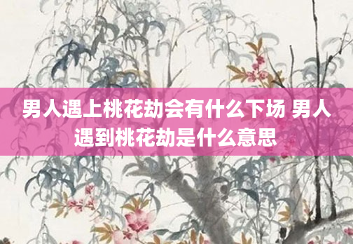 男人遇上桃花劫会有什么下场 男人遇到桃花劫是什么意思