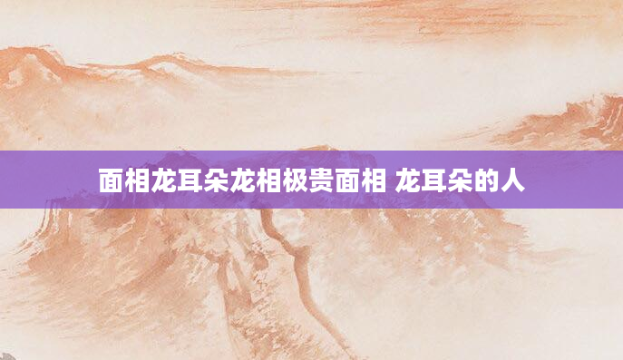 面相龙耳朵龙相极贵面相 龙耳朵的人
