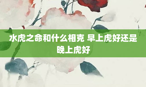 水虎之命和什么相克 早上虎好还是晚上虎好