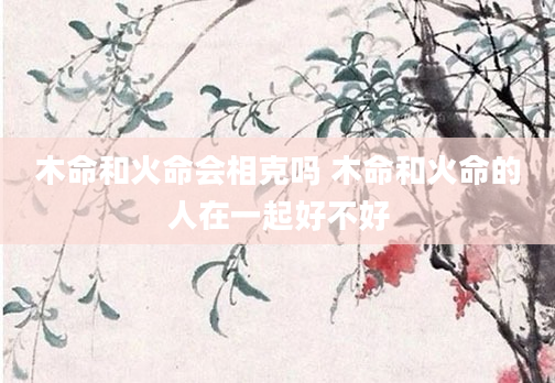 木命和火命会相克吗 木命和火命的人在一起好不好