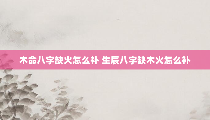 木命八字缺火怎么补 生辰八字缺木火怎么补