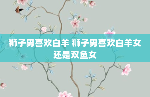 狮子男喜欢白羊 狮子男喜欢白羊女还是双鱼女
