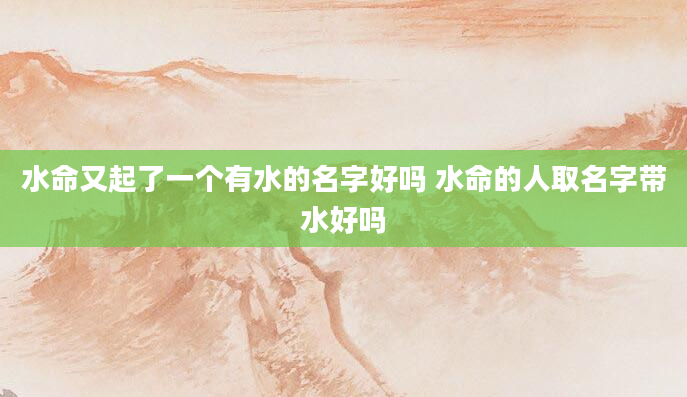 水命又起了一个有水的名字好吗 水命的人取名字带水好吗