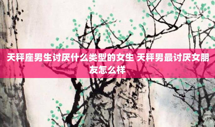 天秤座男生讨厌什么类型的女生 天秤男最讨厌女朋友怎么样