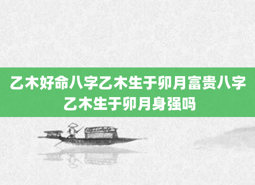 乙木好命八字乙木生于卯月富贵八字 乙木生于卯月身强吗