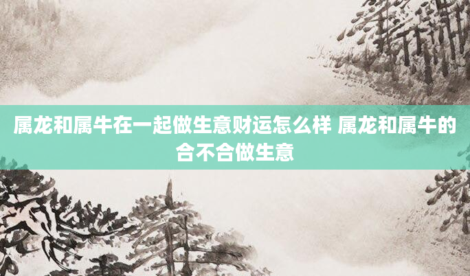 属龙和属牛在一起做生意财运怎么样 属龙和属牛的合不合做生意