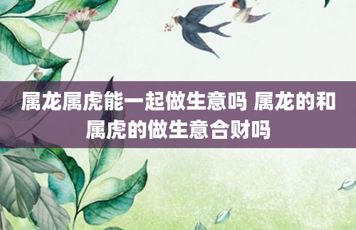 属龙属虎能一起做生意吗 属龙的和属虎的做生意合财吗