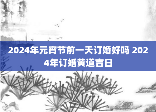 2024年元宵节前一天订婚好吗 2024年订婚黄道吉日