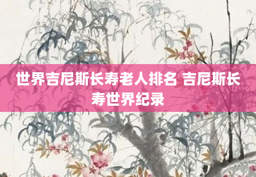 世界吉尼斯长寿老人排名 吉尼斯长寿世界纪录