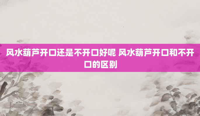 风水葫芦开口还是不开口好呢 风水葫芦开口和不开口的区别