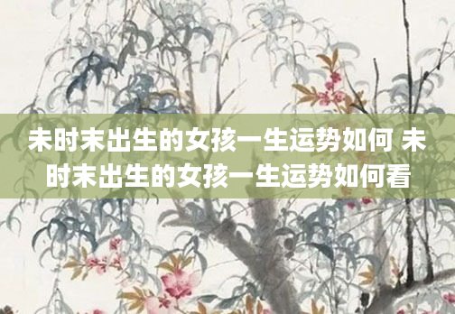 未时末出生的女孩一生运势如何 未时末出生的女孩一生运势如何看