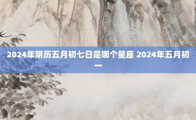 2024年阴历五月初七日是哪个星座 2024年五月初一
