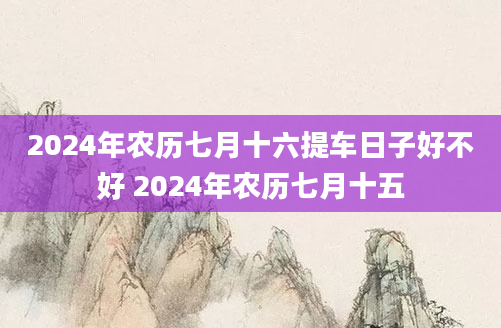 2024年农历七月十六提车日子好不好 2024年农历七月十五