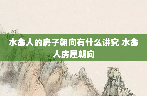 水命人的房子朝向有什么讲究 水命人房屋朝向
