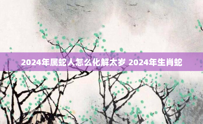 2024年属蛇人怎么化解太岁 2024年生肖蛇
