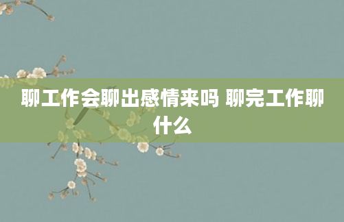 聊工作会聊出感情来吗 聊完工作聊什么