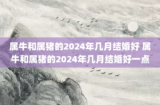属牛和属猪的2024年几月结婚好 属牛和属猪的2024年几月结婚好一点