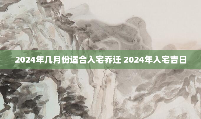 2024年几月份适合入宅乔迁 2024年入宅吉日