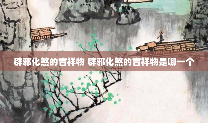 辟邪化煞的吉祥物 辟邪化煞的吉祥物是哪一个