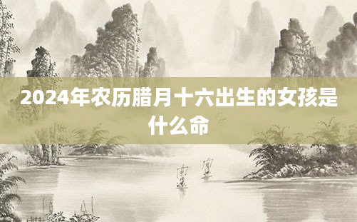 2024年农历腊月十六出生的女孩是什么命