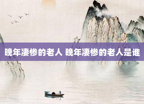 晚年凄惨的老人 晚年凄惨的老人是谁