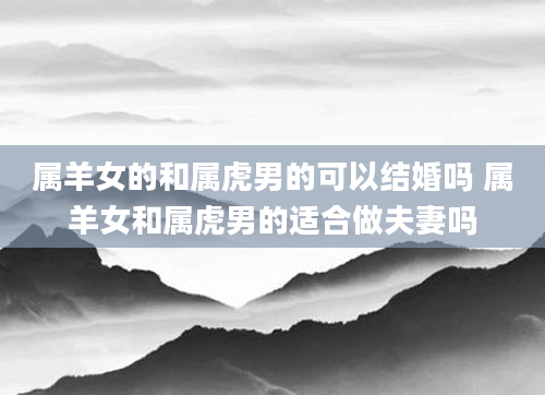 属羊女的和属虎男的可以结婚吗 属羊女和属虎男的适合做夫妻吗