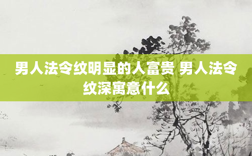 男人法令纹明显的人富贵 男人法令纹深寓意什么