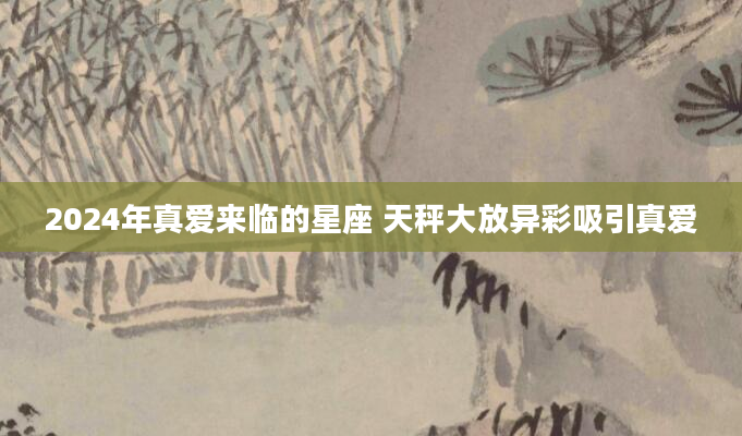 2024年真爱来临的星座 天秤大放异彩吸引真爱