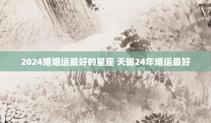 2024婚姻运最好的星座 天蝎24年婚运最好