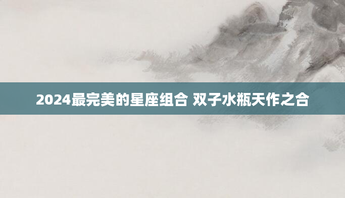 2024最完美的星座组合 双子水瓶天作之合