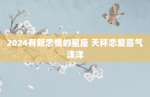 2024有新恋情的星座 天秤恋爱喜气洋洋