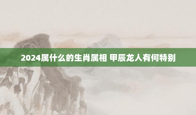 2024属什么的生肖属相 甲辰龙人有何特别